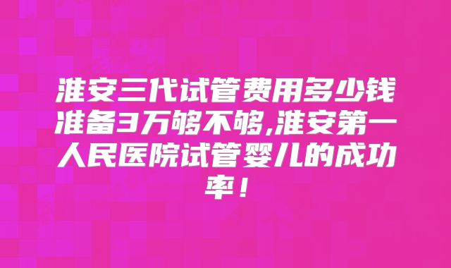 淮安三代试管费用多少钱准备3万够不够,淮安第一人民医院试管婴儿的成功率!