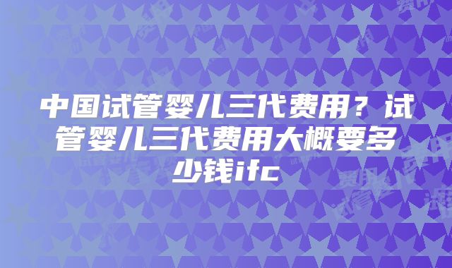 中国试管婴儿三代费用?试管婴儿三代费用大概要多少钱ifc