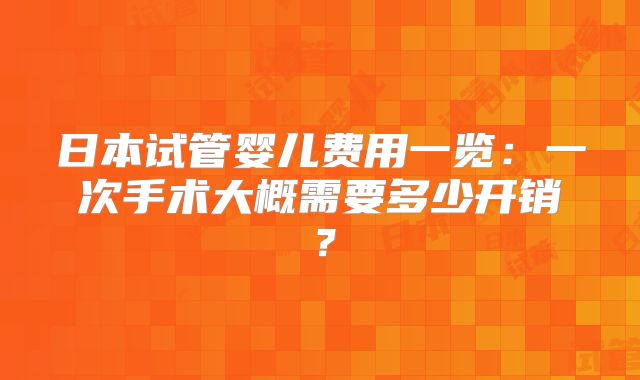 日本试管婴儿费用一览:一次手术大概需要多少开销?
