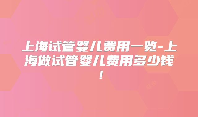 上海试管婴儿费用一览-上海做试管婴儿费用多少钱！