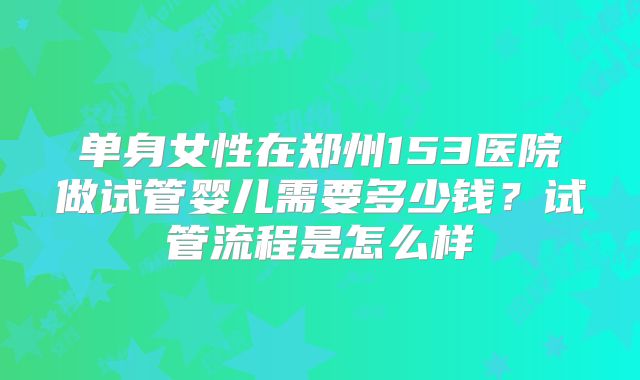 单身女性在郑州153医院做试管婴儿需要多少钱?试管流程是怎么样