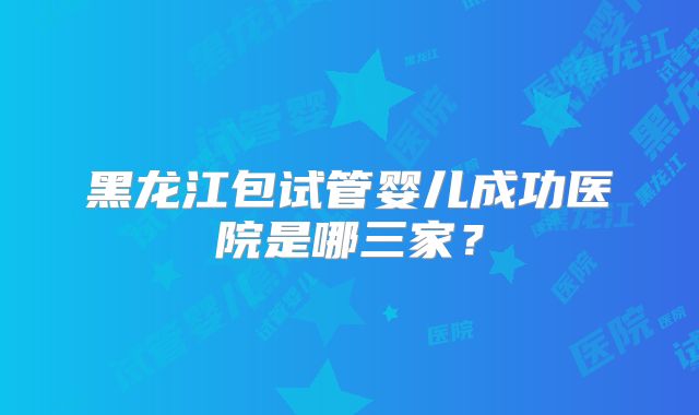黑龙江包试管婴儿成功医院是哪三家?