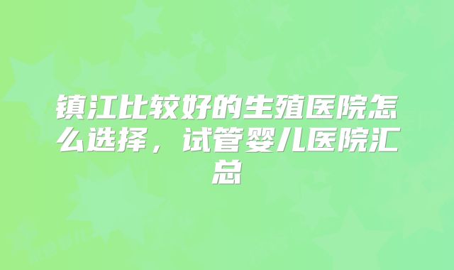 镇江比较好的生殖医院怎么选择，试管婴儿医院汇总