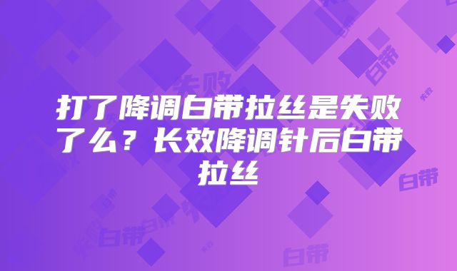 打了降调白带拉丝是失败了么？长效降调针后白带拉丝