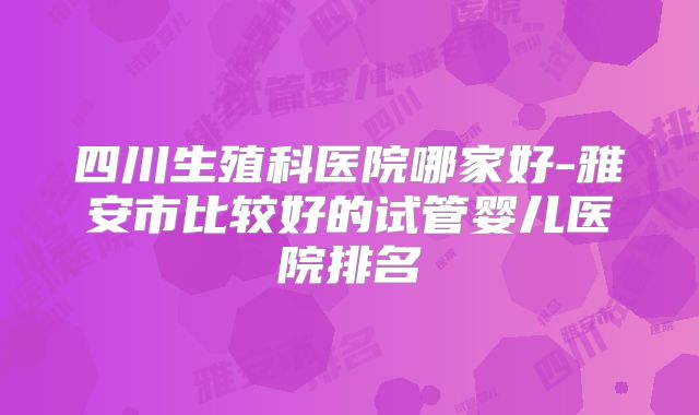四川生殖科医院哪家好-雅安市比较好的试管婴儿医院排名