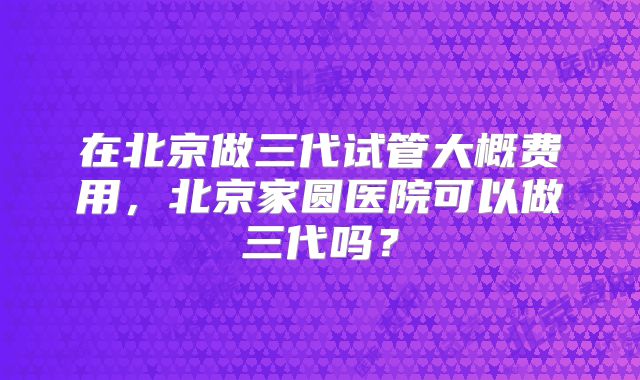 在北京做三代试管大概费用，北京家圆医院可以做三代吗？