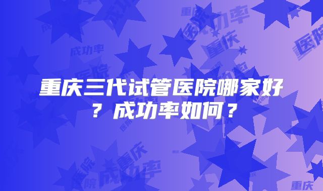 重庆三代试管医院哪家好？成功率如何？