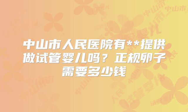 中山市人民医院有**提供做试管婴儿吗？正规卵子需要多少钱