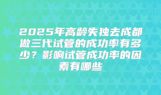 2025年高龄失独去成都做三代试管的成功率有多少？影响试管成功率的因素有哪些