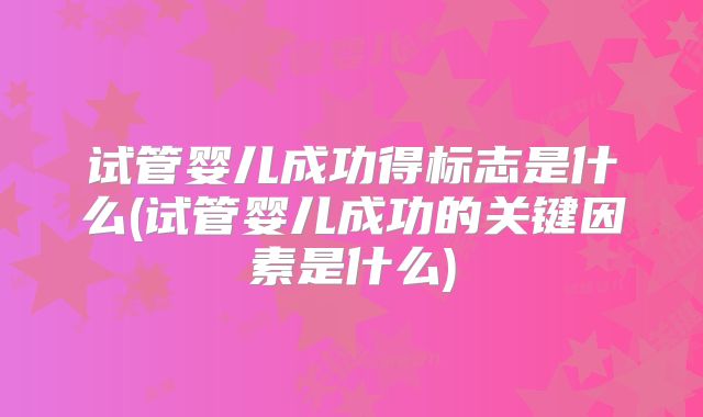 试管婴儿成功得标志是什么(试管婴儿成功的关键因素是什么)
