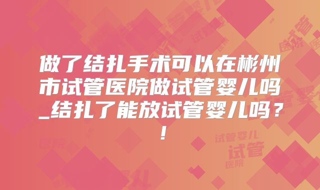 做了结扎手术可以在彬州市试管医院做试管婴儿吗_结扎了能放试管婴儿吗？！