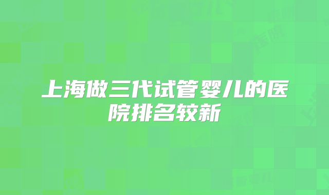 上海做三代试管婴儿的医院排名较新