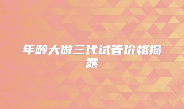 年龄大做三代试管价格揭露
