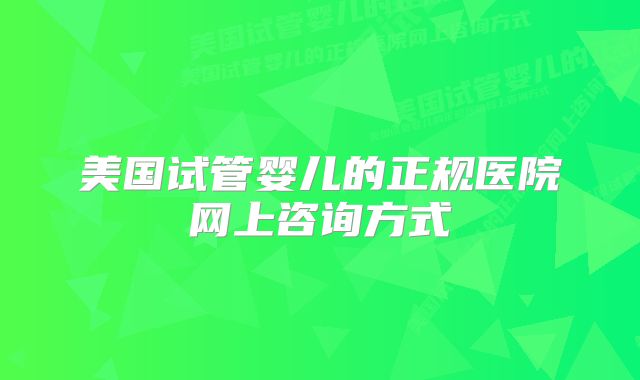 美国试管婴儿的正规医院网上咨询方式