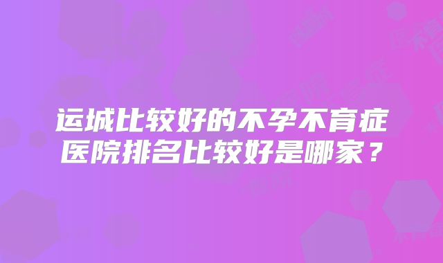 运城比较好的不孕不育症医院排名比较好是哪家？