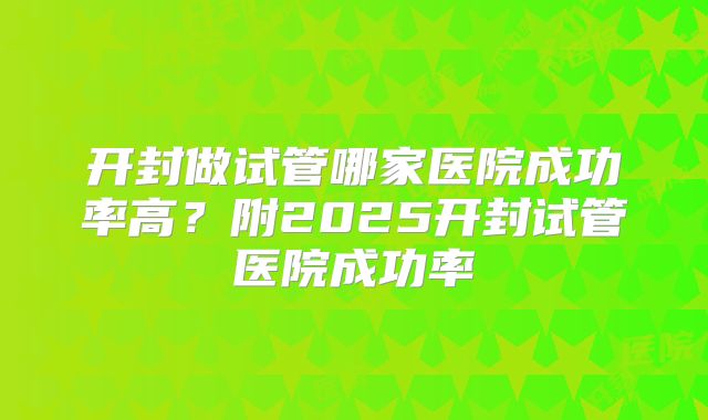 开封做试管哪家医院成功率高?附2025开封试管医院成功率