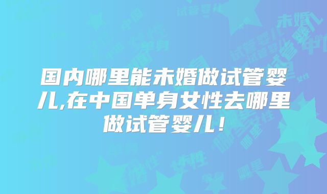 国内哪里能未婚做试管婴儿,在中国单身女性去哪里做试管婴儿!
