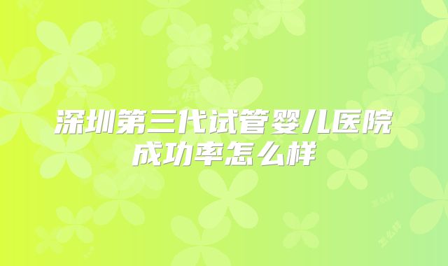 深圳第三代试管婴儿医院成功率怎么样
