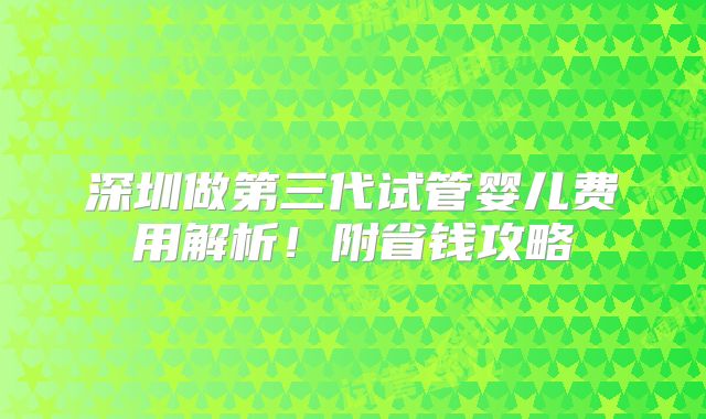 深圳做第三代试管婴儿费用解析！附省钱攻略