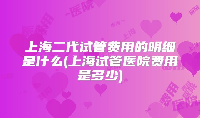 上海二代试管费用的明细是什么(上海试管医院费用是多少)
