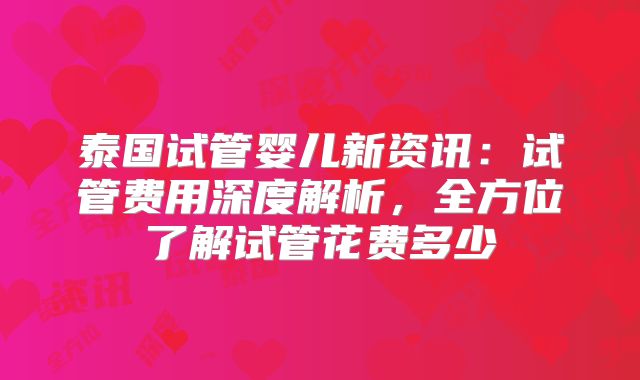 泰国试管婴儿新资讯:试管费用深度解析,全方位了解试管花费多少