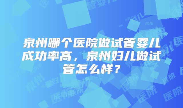 泉州哪个医院做试管婴儿成功率高，泉州妇儿做试管怎么样？