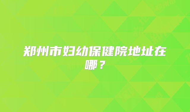 郑州市妇幼保健院地址在哪?