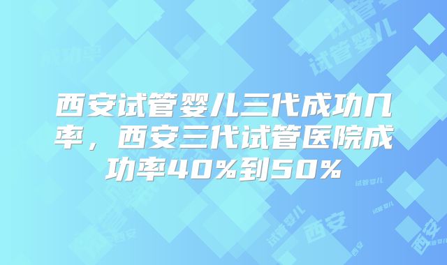 西安试管婴儿三代成功几率，西安三代试管医院成功率40%到50%