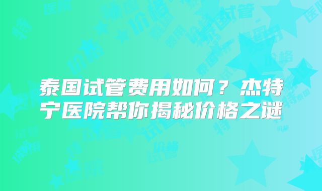 泰国试管费用如何？杰特宁医院帮你揭秘价格之谜