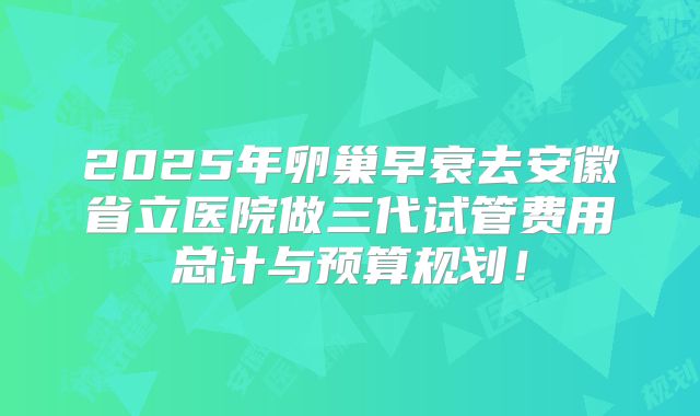 2025年卵巢早衰去安徽省立医院做三代试管费用总计与预算规划！