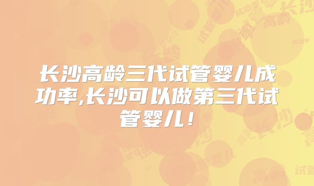 长沙高龄三代试管婴儿成功率,长沙可以做第三代试管婴儿！