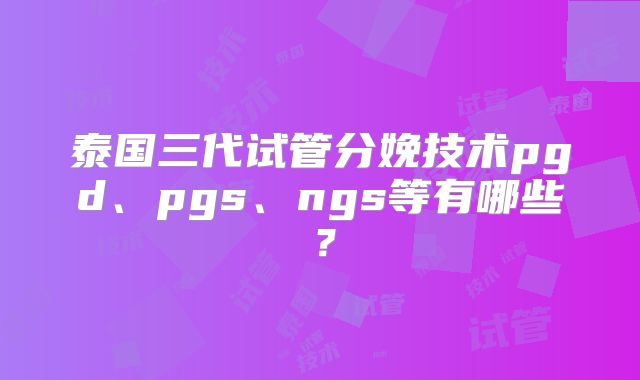 泰国三代试管分娩技术pgd、pgs、ngs等有哪些？