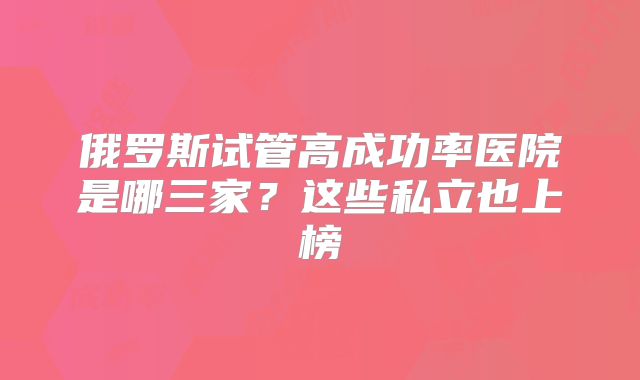 俄罗斯试管高成功率医院是哪三家?这些私立也上榜