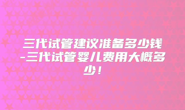 三代试管建议准备多少钱-三代试管婴儿费用大概多少！
