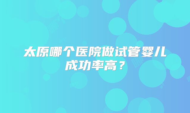 太原哪个医院做试管婴儿成功率高?