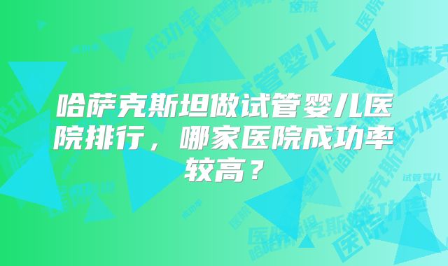 哈萨克斯坦做试管婴儿医院排行，哪家医院成功率较高？