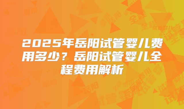 2025年岳阳试管婴儿费用多少？岳阳试管婴儿全程费用解析
