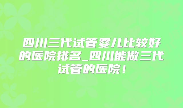 四川三代试管婴儿比较好的医院排名_四川能做三代试管的医院！