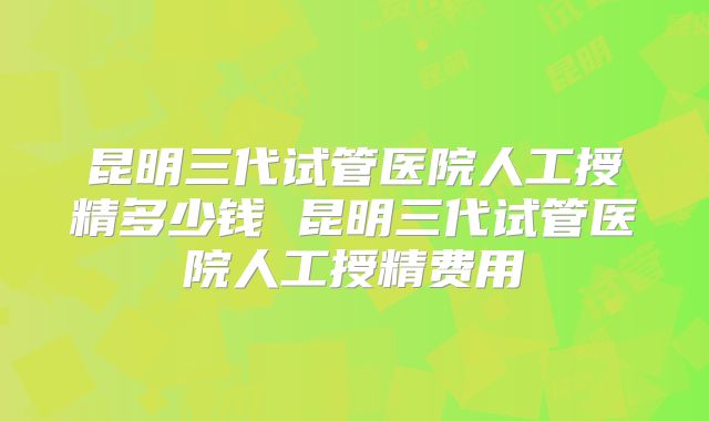 昆明三代试管医院人工授精多少钱 昆明三代试管医院人工授精费用