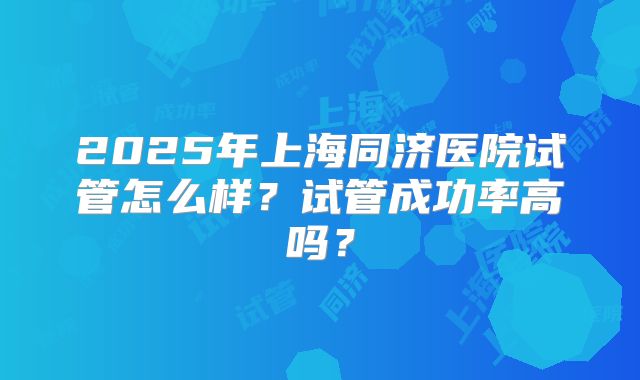 2025年上海同济医院试管怎么样?试管成功率高吗?
