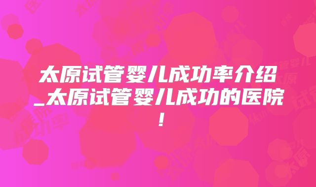 太原试管婴儿成功率介绍_太原试管婴儿成功的医院!