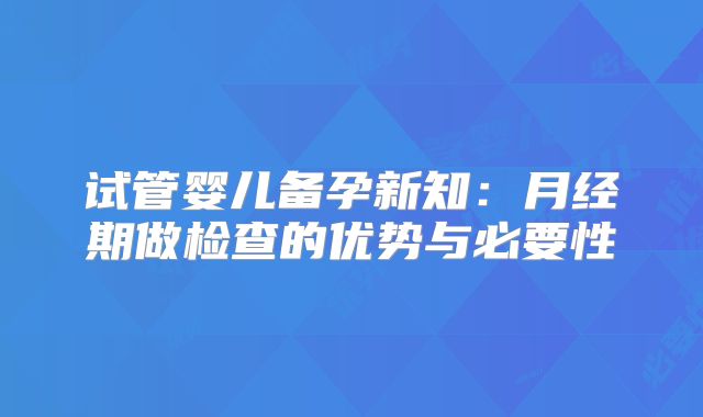 试管婴儿备孕新知：月经期做检查的优势与必要性