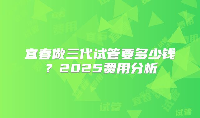 宜春做三代试管要多少钱？2025费用分析