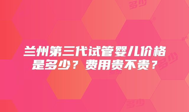 兰州第三代试管婴儿价格是多少？费用贵不贵？