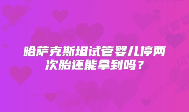 哈萨克斯坦试管婴儿停两次胎还能拿到吗？