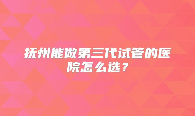 抚州能做第三代试管的医院怎么选？