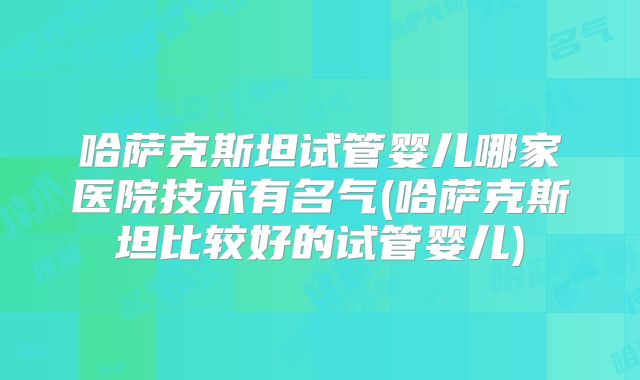 哈萨克斯坦试管婴儿哪家医院技术有名气(哈萨克斯坦比较好的试管婴儿)