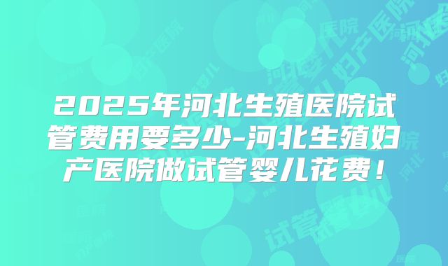 2025年河北生殖医院试管费用要多少-河北生殖妇产医院做试管婴儿花费!