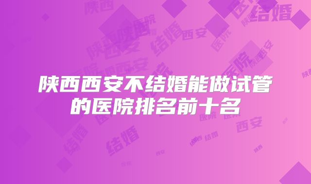 陕西西安不结婚能做试管的医院排名前十名