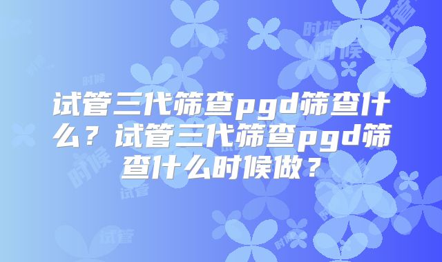 试管三代筛查pgd筛查什么?试管三代筛查pgd筛查什么时候做?